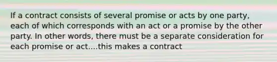 If a contract consists of several promise or acts by one party, each of which corresponds with an act or a promise by the other party. In other words, there must be a separate consideration for each promise or act....this makes a contract