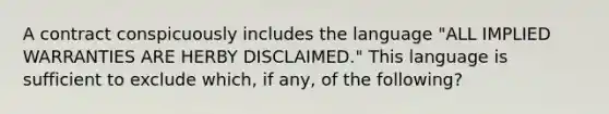 A contract conspicuously includes the language "ALL IMPLIED WARRANTIES ARE HERBY DISCLAIMED." This language is sufficient to exclude which, if any, of the following?