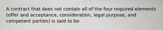 A contract that does not contain all of the four required elements (offer and acceptance, consideration, legal purpose, and competent parties) is said to be