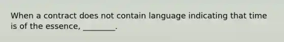 When a contract does not contain language indicating that time is of the essence, ________.