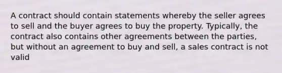 A contract should contain statements whereby the seller agrees to sell and the buyer agrees to buy the property. Typically, the contract also contains other agreements between the parties, but without an agreement to buy and sell, a sales contract is not valid