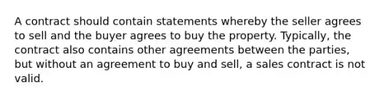 A contract should contain statements whereby the seller agrees to sell and the buyer agrees to buy the property. Typically, the contract also contains other agreements between the parties, but without an agreement to buy and sell, a sales contract is not valid.