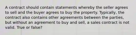 A contract should contain statements whereby the seller agrees to sell and the buyer agrees to buy the property. Typically, the contract also contains other agreements between the parties, but without an agreement to buy and sell, a sales contract is not valid. True or false?