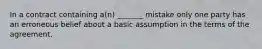 In a contract containing a(n) _______ mistake only one party has an erroneous belief about a basic assumption in the terms of the agreement.