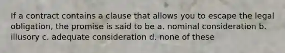 If a contract contains a clause that allows you to escape the legal obligation, the promise is said to be a. nominal consideration b. illusory c. adequate consideration d. none of these