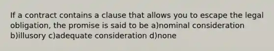 If a contract contains a clause that allows you to escape the legal obligation, the promise is said to be a)nominal consideration b)illusory c)adequate consideration d)none