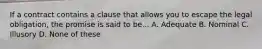 If a contract contains a clause that allows you to escape the legal obligation, the promise is said to be... A. Adequate B. Nominal C. Illusory D. None of these
