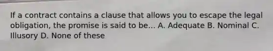 If a contract contains a clause that allows you to escape the legal obligation, the promise is said to be... A. Adequate B. Nominal C. Illusory D. None of these