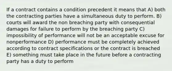 If a contract contains a condition precedent it means that A) both the contracting parties have a simultaneous duty to perform. B) courts will award the non breaching party with consequential damages for failure to perform by the breaching party C) impossibility of performance will not be an acceptable excuse for nonperformance D) performance must be completely achieved according to contract specifications or the contract is breached E) something must take place in the future before a contracting party has a duty to perform