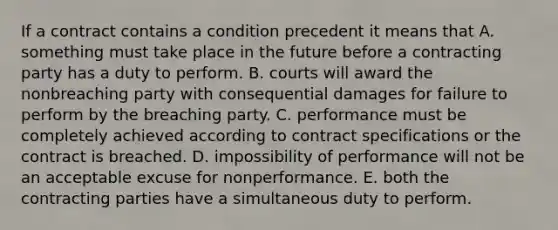 If a contract contains a condition precedent it means that A. something must take place in the future before a contracting party has a duty to perform. B. courts will award the nonbreaching party with consequential damages for failure to perform by the breaching party. C. performance must be completely achieved according to contract specifications or the contract is breached. D. impossibility of performance will not be an acceptable excuse for nonperformance. E. both the contracting parties have a simultaneous duty to perform.