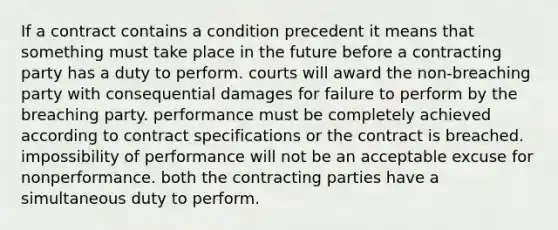 If a contract contains a condition precedent it means that something must take place in the future before a contracting party has a duty to perform. courts will award the non-breaching party with consequential damages for failure to perform by the breaching party. performance must be completely achieved according to contract specifications or the contract is breached. impossibility of performance will not be an acceptable excuse for nonperformance. both the contracting parties have a simultaneous duty to perform.