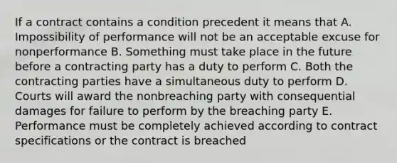 If a contract contains a condition precedent it means that A. Impossibility of performance will not be an acceptable excuse for nonperformance B. Something must take place in the future before a contracting party has a duty to perform C. Both the contracting parties have a simultaneous duty to perform D. Courts will award the nonbreaching party with consequential damages for failure to perform by the breaching party E. Performance must be completely achieved according to contract specifications or the contract is breached