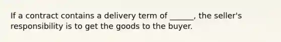 If a contract contains a delivery term of ______, the seller's responsibility is to get the goods to the buyer.