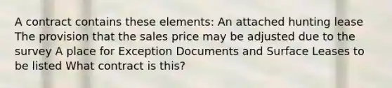 A contract contains these elements: An attached hunting lease The provision that the sales price may be adjusted due to the survey A place for Exception Documents and Surface Leases to be listed What contract is this?