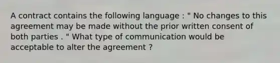 A contract contains the following language : " No changes to this agreement may be made without the prior written consent of both parties . " What type of communication would be acceptable to alter the agreement ?