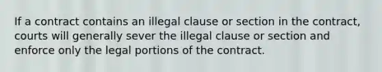 If a contract contains an illegal clause or section in the contract, courts will generally sever the illegal clause or section and enforce only the legal portions of the contract.