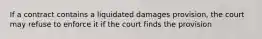 If a contract contains a liquidated damages provision, the court may refuse to enforce it if the court finds the provision