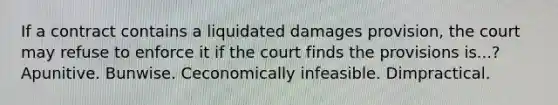 If a contract contains a liquidated damages provision, the court may refuse to enforce it if the court finds the provisions is...? Apunitive. Bunwise. Ceconomically infeasible. Dimpractical.