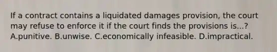 If a contract contains a liquidated damages provision, the court may refuse to enforce it if the court finds the provisions is...? A.punitive. B.unwise. C.economically infeasible. D.impractical.