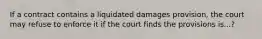 If a contract contains a liquidated damages provision, the court may refuse to enforce it if the court finds the provisions is...?