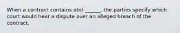When a contract contains a(n) ______, the parties specify which court would hear a dispute over an alleged breach of the contract.
