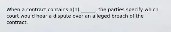 When a contract contains a(n) ______, the parties specify which court would hear a dispute over an alleged breach of the contract.