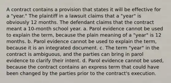 A contract contains a provision that states it will be effective for a "year." The plaintiff in a lawsuit claims that a "year" is obviously 12 months. The defendant claims that the contract meant a 10-month school year. a. Parol evidence cannot be used to explain the term, because the plain meaning of a "year" is 12 months. b. Parol evidence cannot be used to explain the term, because it is an integrated document. c. The term "year" in the contract is ambiguous, and the parties can bring in parol evidence to clarify their intent. d. Parol evidence cannot be used, because the contract contains an express term that could have been changed by the parties prior to the contract's execution.