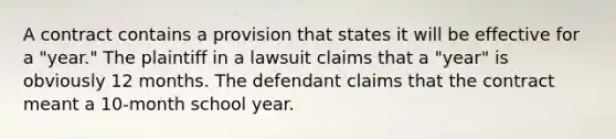 A contract contains a provision that states it will be effective for a "year." The plaintiff in a lawsuit claims that a "year" is obviously 12 months. The defendant claims that the contract meant a 10-month school year.