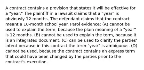 A contract contains a provision that states it will be effective for a "year." The plaintiff in a lawsuit claims that a "year" is obviously 12 months. The defendant claims that the contract meant a 10-month school year. Parol evidence: (A) cannot be used to explain the term, because the plain meaning of a "year" is 12 months. (B) cannot be used to explain the term, because it is an integrated document. (C) can be used to clarify the parties' intent because in this contract the term "year" is ambiguous. (D) cannot be used, because the contract contains an express term that could have been changed by the parties prior to the contract's execution.