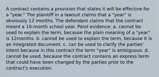 A contract contains a provision that states it will be effective for a "year." The plaintiff in a lawsuit claims that a "year" is obviously 12 months. The defendant claims that the contract meant a 10-month school year. Parol evidence: a. cannot be used to explain the term, because the plain meaning of a "year" is 12months. b. cannot be used to explain the term, because it is an integrated document. c. can be used to clarify the parties' intent because in this contract the term "year" is ambiguous. d. cannot be used, because the contract contains an express term that could have been changed by the parties prior to the contract's execution.