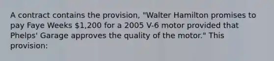 A contract contains the provision, "Walter Hamilton promises to pay Faye Weeks 1,200 for a 2005 V-6 motor provided that Phelps' Garage approves the quality of the motor." This provision: