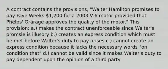 A contract contains the provisions, "Walter Hamilton promises to pay Faye Weeks 1,200 for a 2003 V-6 motor provided that Phelps' Grarage approves the quality of the motor." This provision: a.) makes the contract unenforceable since Walter's promsie is illusory b.) creates an express condition which must be met before Walter's duty to pay arises c.) cannot create an express condition because it lacks the necessary words "on condition that" d.) cannot be valid since it makes Walter's duty to pay dependent upon the opinion of a third party