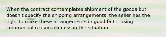 When the contract contemplates shipment of the goods but doesn't specify the shipping arrangements, the seller has the right to make these arrangements in good faith, using commercial reasonableness in the situation