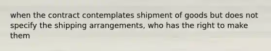 when the contract contemplates shipment of goods but does not specify the shipping arrangements, who has the right to make them