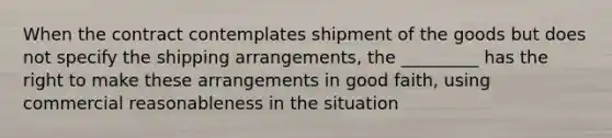 When the contract contemplates shipment of the goods but does not specify the shipping arrangements, the _________ has the right to make these arrangements in good faith, using commercial reasonableness in the situation