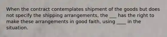 When the contract contemplates shipment of the goods but does not specify the shipping arrangements, the ___ has the right to make these arrangements in good faith, using ____ in the situation.