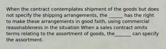 When the contract contemplates shipment of the goods but does not specify the shipping arrangements, the ______ has the right to make these arrangements in good faith, using commercial reasonableness in the situation When a sales contract omits terms relating to the assortment of goods, the_______ can specify the assortment.