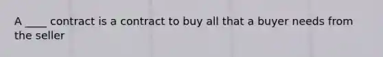 A ____ contract is a contract to buy all that a buyer needs from the seller