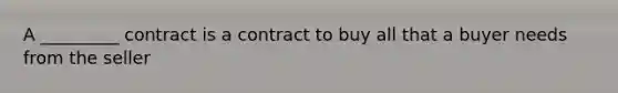 A _________ contract is a contract to buy all that a buyer needs from the seller