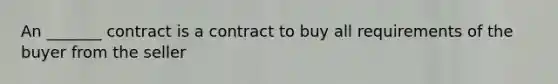 An _______ contract is a contract to buy all requirements of the buyer from the seller