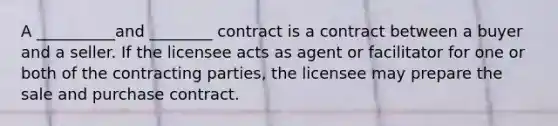 A __________and ________ contract is a contract between a buyer and a seller. If the licensee acts as agent or facilitator for one or both of the contracting parties, the licensee may prepare the sale and purchase contract.