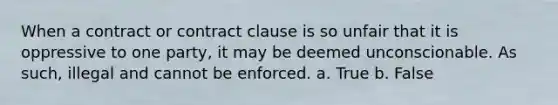 When a contract or contract clause is so unfair that it is oppressive to one party, it may be deemed unconscionable. As such, illegal and cannot be enforced. a. True b. False