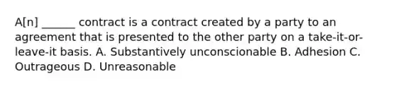 A[n] ______ contract is a contract created by a party to an agreement that is presented to the other party on a take-it-or-leave-it basis. A. Substantively unconscionable B. Adhesion C. Outrageous D. Unreasonable