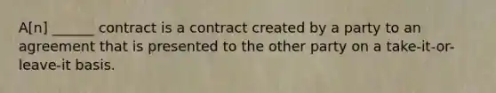 A[n] ______ contract is a contract created by a party to an agreement that is presented to the other party on a take-it-or-leave-it basis.