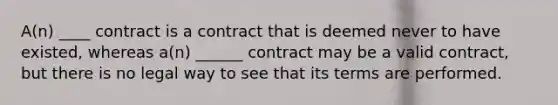 A(n) ____ contract is a contract that is deemed never to have existed, whereas a(n) ______ contract may be a valid contract, but there is no legal way to see that its terms are performed.