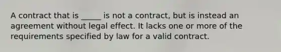 A contract that is _____ is not a contract, but is instead an agreement without legal effect. It lacks one or more of the requirements specified by law for a valid contract.