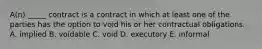 A(n) _____ contract is a contract in which at least one of the parties has the option to void his or her contractual obligations. A. implied B. voidable C. void D. executory E. informal