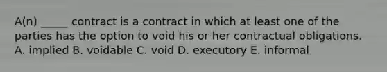 A(n) _____ contract is a contract in which at least one of the parties has the option to void his or her contractual obligations. A. implied B. voidable C. void D. executory E. informal