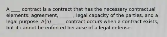 A ____ contract is a contract that has the necessary contractual elements: agreement, _____ , legal capacity of the parties, and a legal purpose. A(n) _____ contract occurs when a contract exists, but it cannot be enforced because of a legal defense.