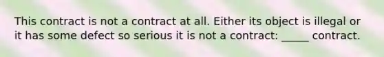 This contract is not a contract at all. Either its object is illegal or it has some defect so serious it is not a contract: _____ contract.